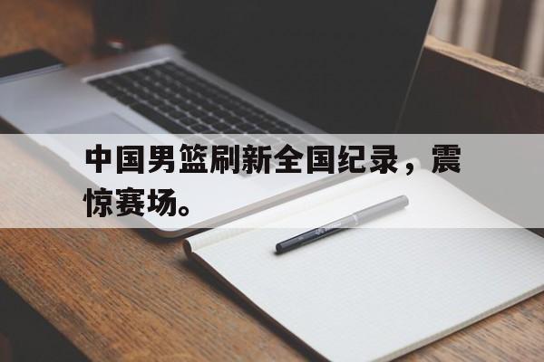 188体育平台-中国男篮刷新全国纪录，震惊赛场。