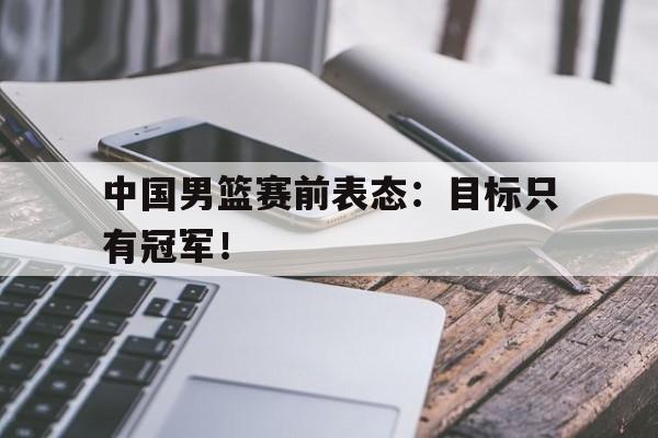 188体育-中国男篮赛前表态：目标只有冠军！