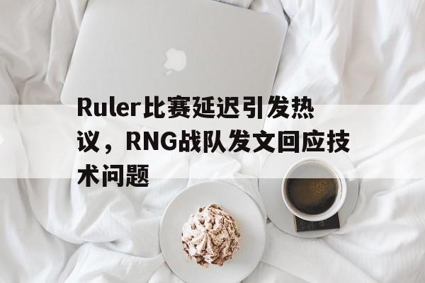 188体育平台-Ruler比赛延迟引发热议，RNG战队发文回应技术问题