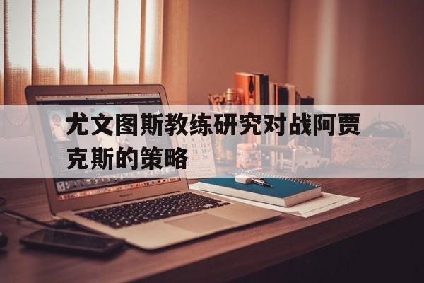 188体育-尤文图斯教练研究对战阿贾克斯的策略