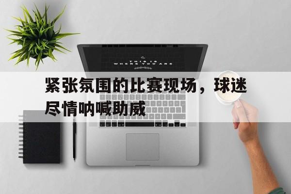 188体育官网-紧张氛围的比赛现场，球迷尽情呐喊助威