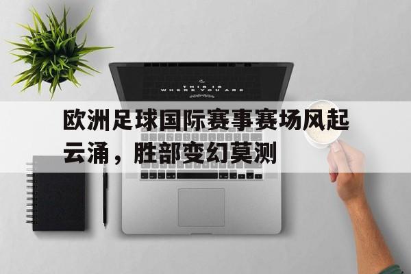 188体育平台-欧洲足球国际赛事赛场风起云涌，胜部变幻莫测