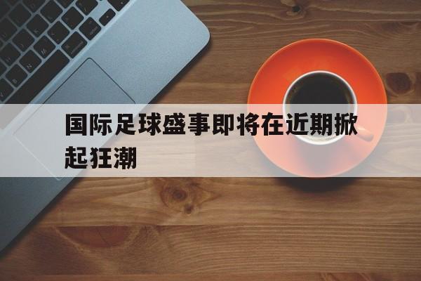 188体育投注-国际足球盛事即将在近期掀起狂潮
